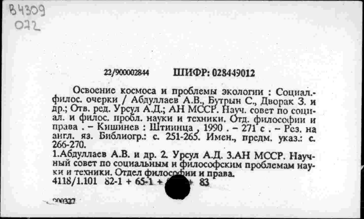 ﻿оз г.
22/900002844 ШИФР: 028449012
Освоение космоса и проблемы экологии : Социал.-филос. очерки / Абдуллаев А.В., Бутпын С., Дворак 3. и др.; Отв. ред. Урсул А.Д.; АН МССР. Науч, совет по социал. и филос. проол. науки и техники. Отд. философии и права . - Кишинев : Штиинца 1990 . - 271 с . - Рез. на англ. яз. Библиогр.: с. 251-265. Имен., предм. указ.: с 266-270.
1.Абдуллаев А.В. и др. 2. Урсул А.Д. З.АН МССР. Научный совет по социальным и философским проблемам науки и техники. Отдел филосдЛии и права.
4118/1.101 82-1 + 65-1 +	83
83
”^0317